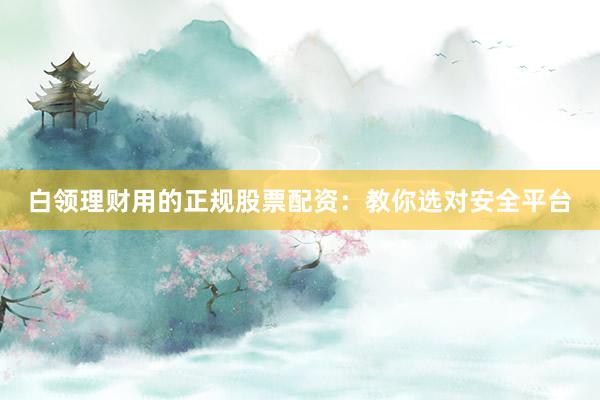白领理财用的正规股票配资：教你选对安全平台