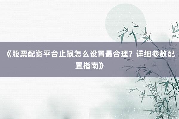 《股票配资平台止损怎么设置最合理？详细参数配置指南》