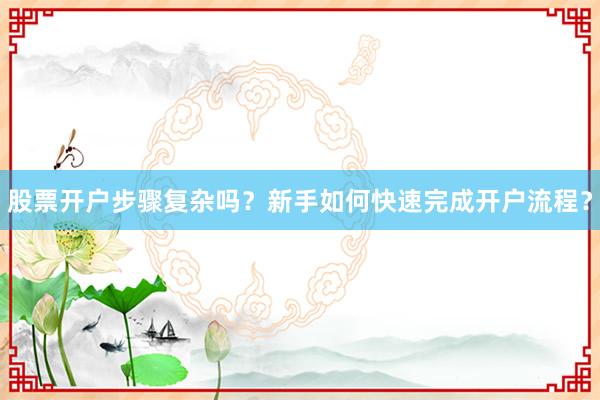 股票开户步骤复杂吗？新手如何快速完成开户流程？