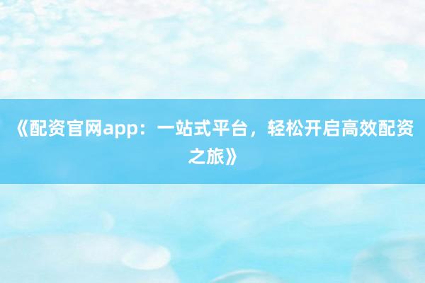 《配资官网app:一站式平台,轻松开启高效配资之旅》