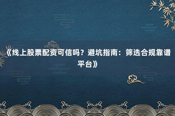 《线上股票配资可信吗?避坑指南:筛选合规靠谱平台》