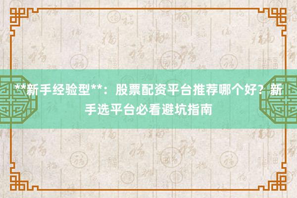 **新手经验型**：股票配资平台推荐哪个好？新手选平台必看避坑指南