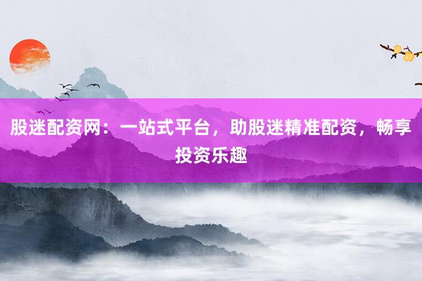 股迷配资网：一站式平台，助股迷精准配资，畅享投资乐趣