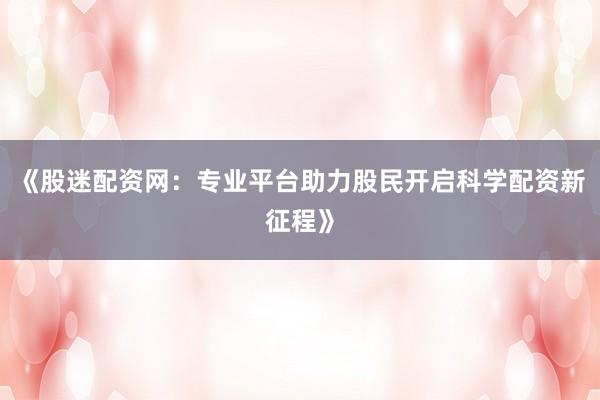 《股迷配资网：专业平台助力股民开启科学配资新征程》