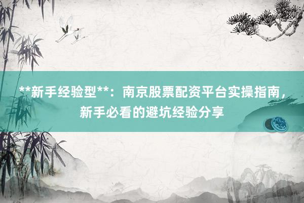 **新手经验型**：南京股票配资平台实操指南，新手必看的避坑经验分享