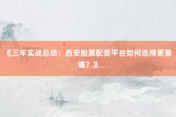 《三年实战总结：西安股票配资平台如何选择更靠谱？》
