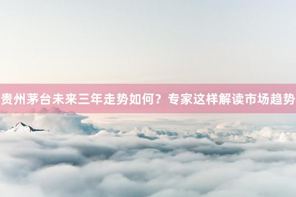 贵州茅台未来三年走势如何？专家这样解读市场趋势