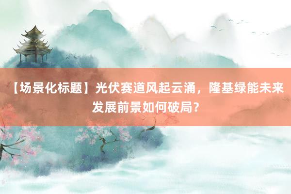 【场景化标题】光伏赛道风起云涌，隆基绿能未来发展前景如何破局？