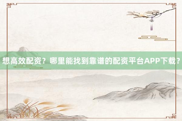 想高效配资？哪里能找到靠谱的配资平台APP下载？