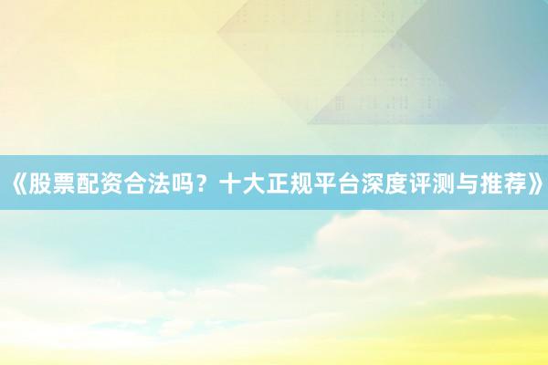 《股票配资合法吗？十大正规平台深度评测与推荐》