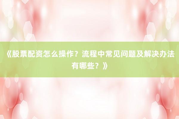 《股票配资怎么操作？流程中常见问题及解决办法有哪些？》