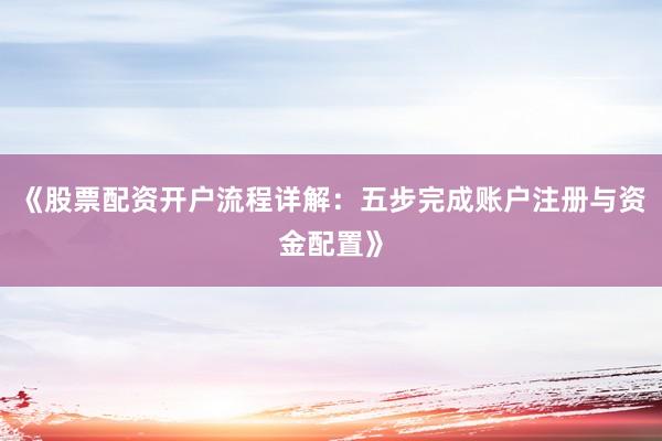 《股票配资开户流程详解：五步完成账户注册与资金配置》