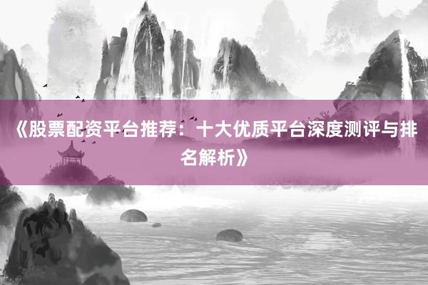 《股票配资平台推荐：十大优质平台深度测评与排名解析》