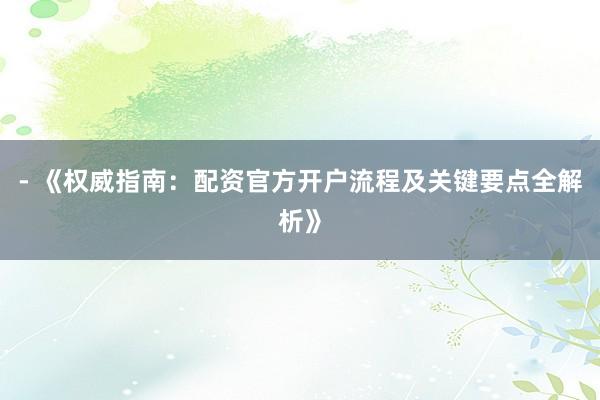 - 《权威指南：配资官方开户流程及关键要点全解析》