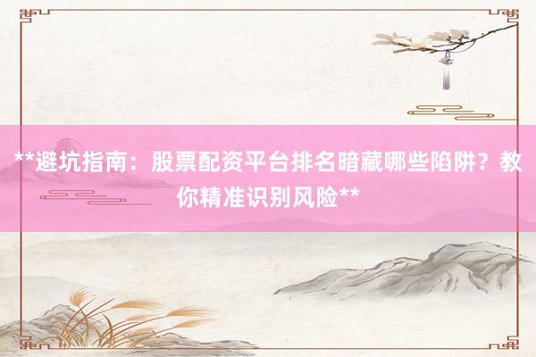 **避坑指南：股票配资平台排名暗藏哪些陷阱？教你精准识别风险**