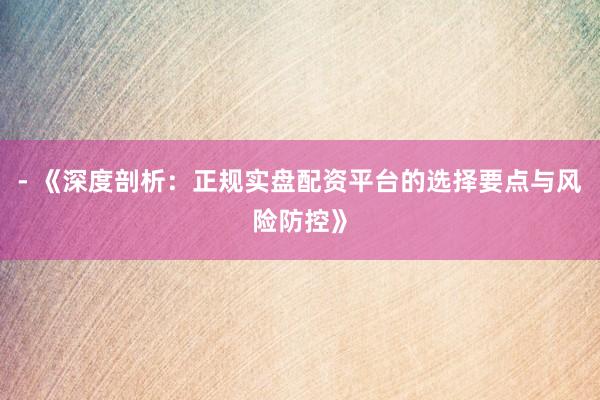 - 《深度剖析：正规实盘配资平台的选择要点与风险防控》