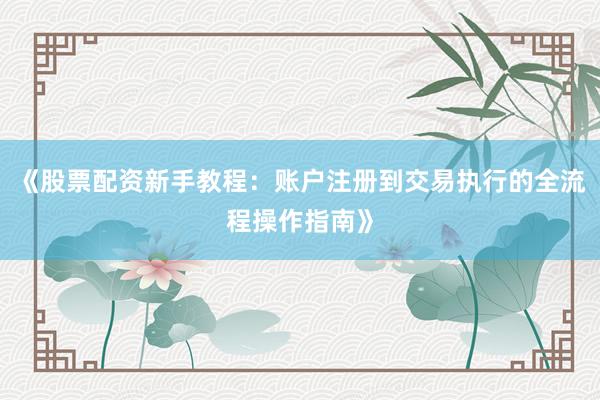《股票配资新手教程：账户注册到交易执行的全流程操作指南》