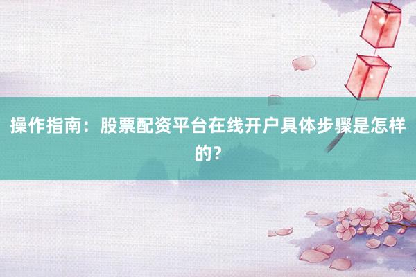 操作指南：股票配资平台在线开户具体步骤是怎样的？