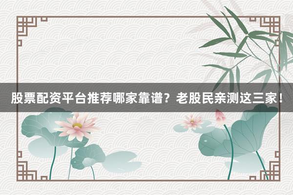 股票配资平台推荐哪家靠谱？老股民亲测这三家！