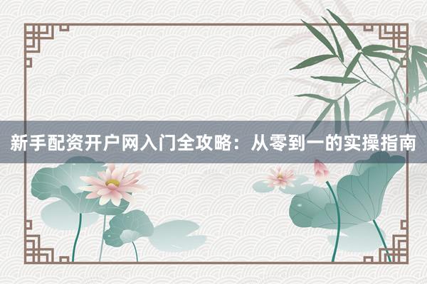 新手配资开户网入门全攻略：从零到一的实操指南