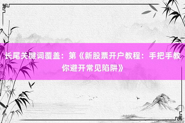 长尾关键词覆盖：第《新股票开户教程：手把手教你避开常见陷阱》