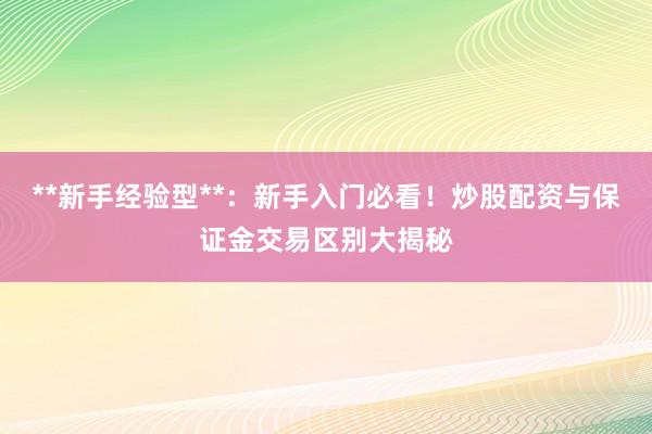 **新手经验型**：新手入门必看！炒股配资与保证金交易区别大揭秘