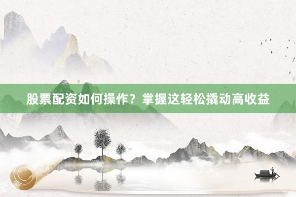 股票配资如何操作？掌握这轻松撬动高收益