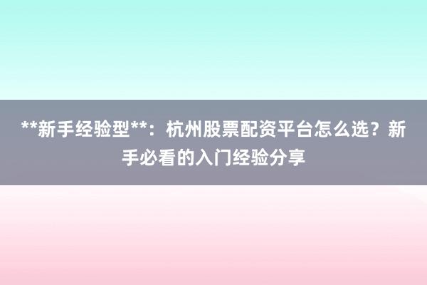 **新手经验型**：杭州股票配资平台怎么选？新手必看的入门经验分享