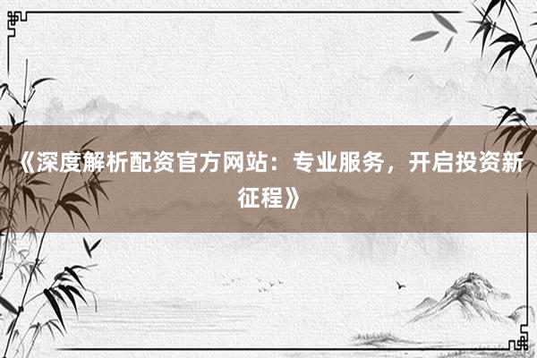 《深度解析配资官方网站：专业服务，开启投资新征程》