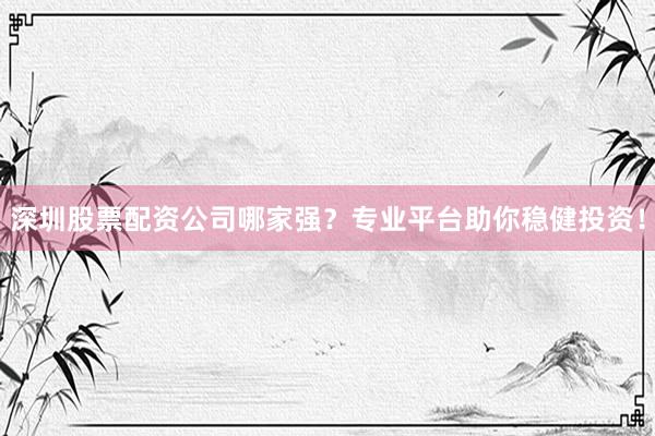 深圳股票配资公司哪家强？专业平台助你稳健投资！