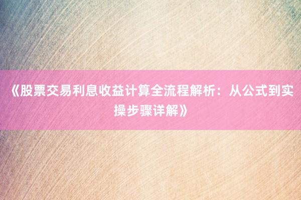《股票交易利息收益计算全流程解析：从公式到实操步骤详解》
