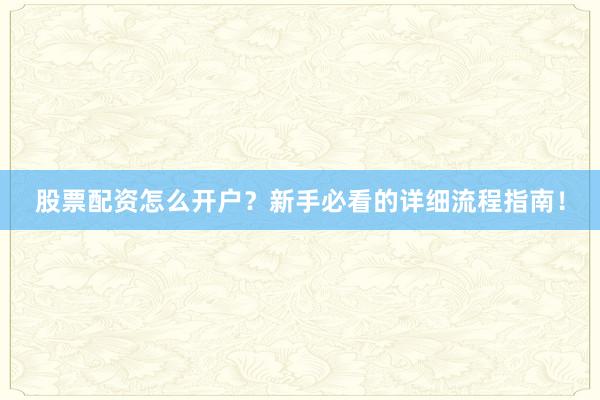 股票配资怎么开户？新手必看的详细流程指南！