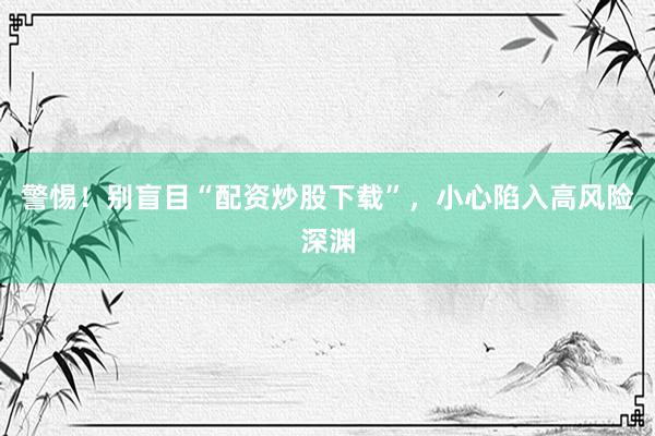 警惕！别盲目“配资炒股下载”，小心陷入高风险深渊