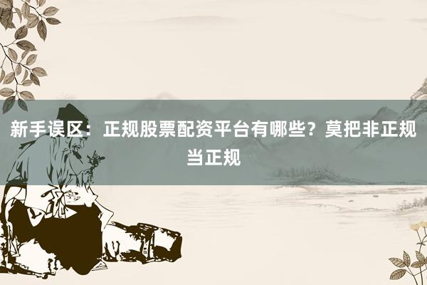 新手误区：正规股票配资平台有哪些？莫把非正规当正规