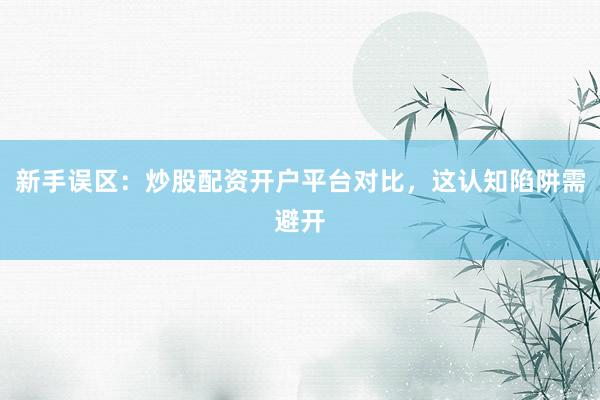 新手误区：炒股配资开户平台对比，这认知陷阱需避开