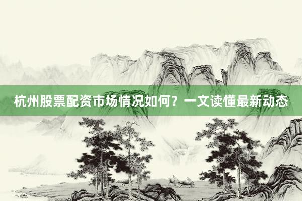 杭州股票配资市场情况如何？一文读懂最新动态