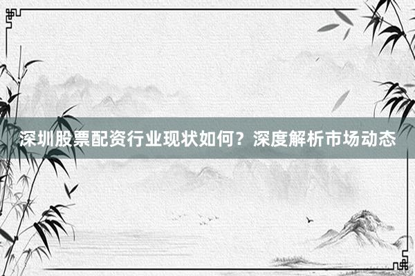 深圳股票配资行业现状如何？深度解析市场动态