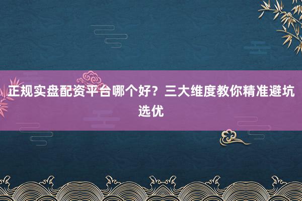 正规实盘配资平台哪个好？三大维度教你精准避坑选优