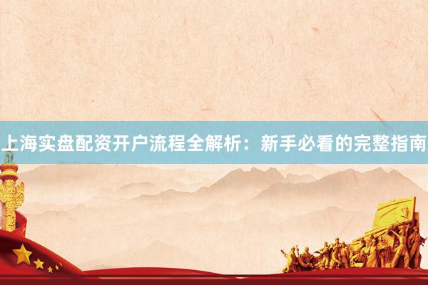 上海实盘配资开户流程全解析：新手必看的完整指南