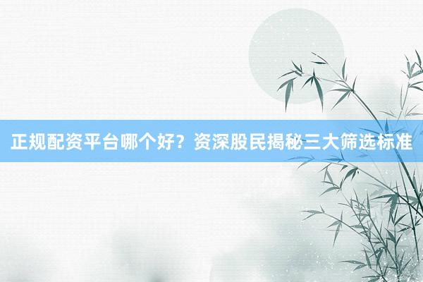 正规配资平台哪个好?资深股民揭秘三大筛选标准