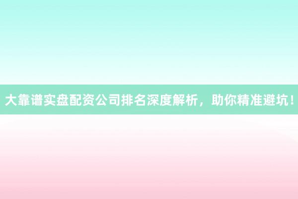 大靠谱实盘配资公司排名深度解析，助你精准避坑！
