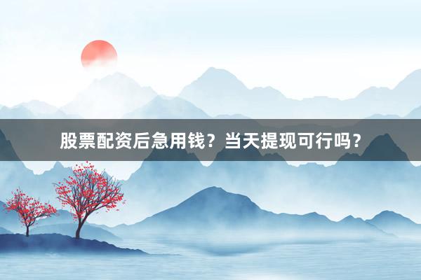 股票配资后急用钱？当天提现可行吗？