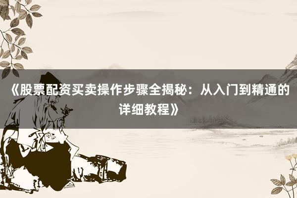 《股票配资买卖操作步骤全揭秘：从入门到精通的详细教程》