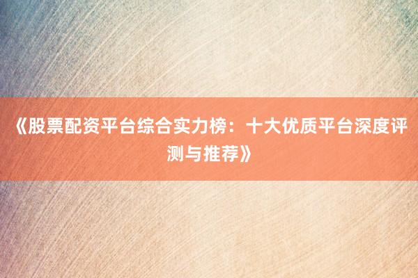 《股票配资平台综合实力榜：十大优质平台深度评测与推荐》