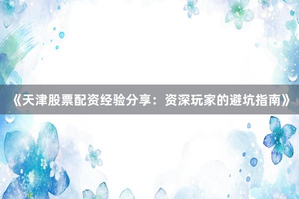 《天津股票配资经验分享：资深玩家的避坑指南》