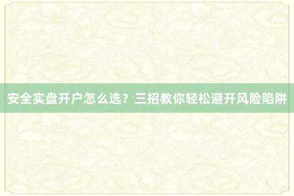 安全实盘开户怎么选？三招教你轻松避开风险陷阱