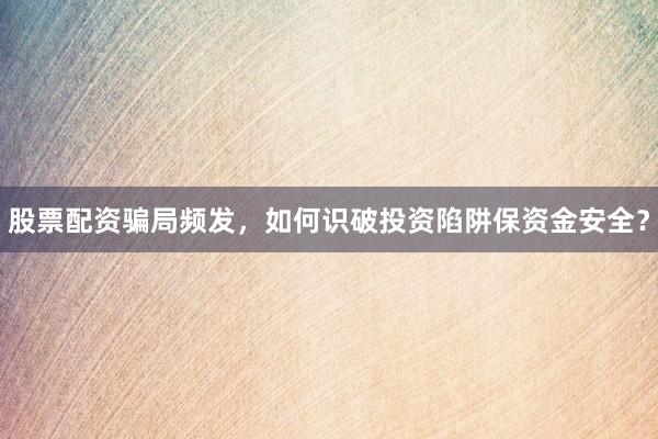 股票配资骗局频发，如何识破投资陷阱保资金安全？