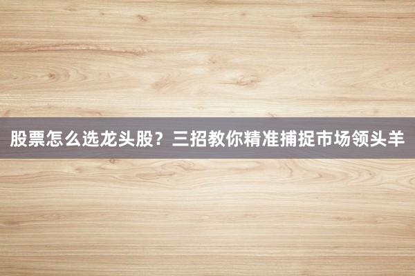 股票怎么选龙头股？三招教你精准捕捉市场领头羊