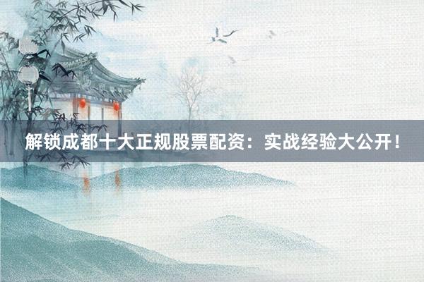 解锁成都十大正规股票配资：实战经验大公开！
