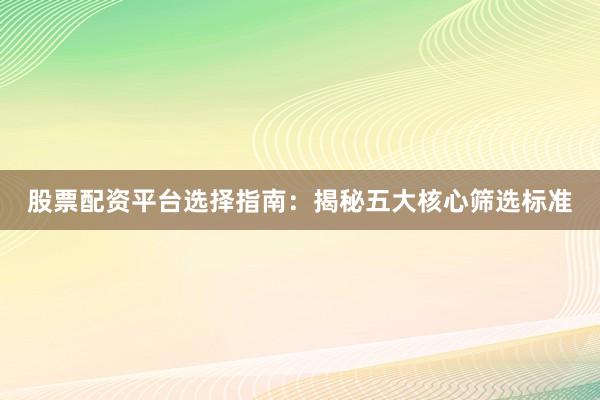 股票配资平台选择指南：揭秘五大核心筛选标准